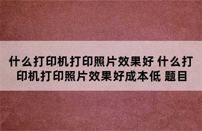 什么打印机打印照片效果好 什么打印机打印照片效果好成本低 题目